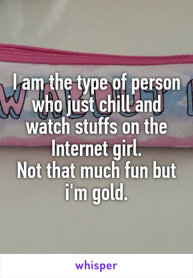 I am the type of person who just chill and watch stuffs on the Internet girl.
Not that much fun but i'm gold.