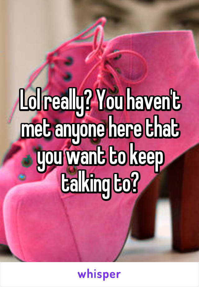 Lol really? You haven't met anyone here that you want to keep talking to?