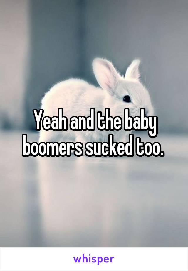 Yeah and the baby boomers sucked too. 