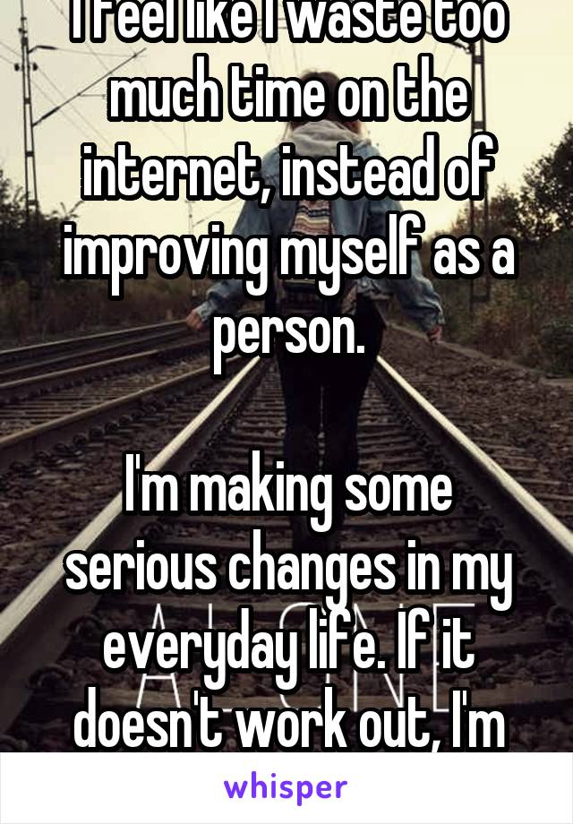 I feel like I waste too much time on the internet, instead of improving myself as a person.

I'm making some serious changes in my everyday life. If it doesn't work out, I'm killing myself.