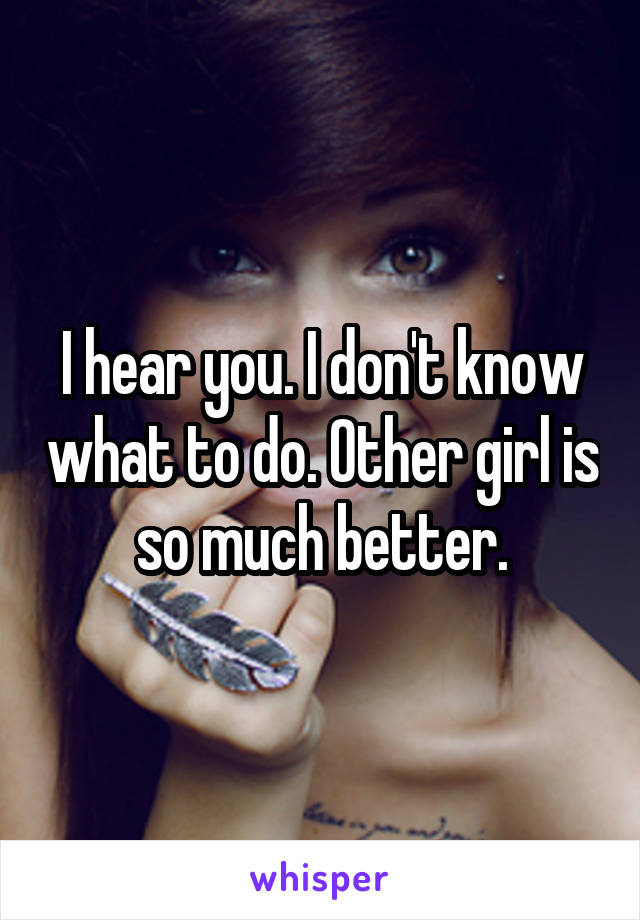 I hear you. I don't know what to do. Other girl is so much better.
