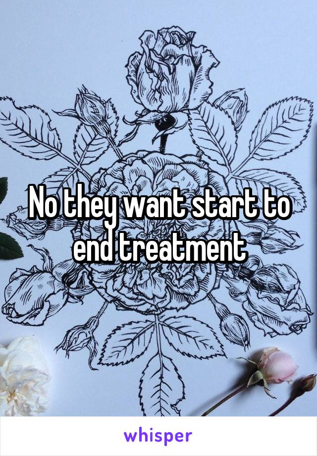 No they want start to end treatment