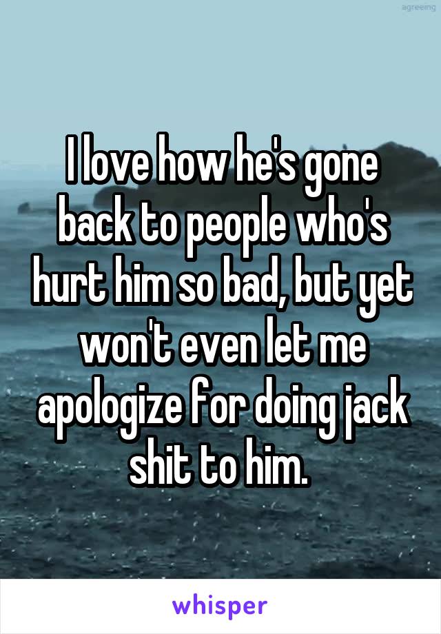 I love how he's gone back to people who's hurt him so bad, but yet won't even let me apologize for doing jack shit to him. 