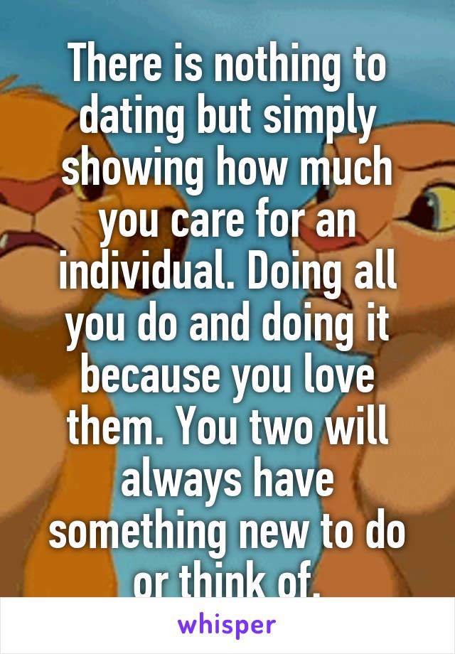 There is nothing to dating but simply showing how much you care for an individual. Doing all you do and doing it because you love them. You two will always have something new to do or think of.
