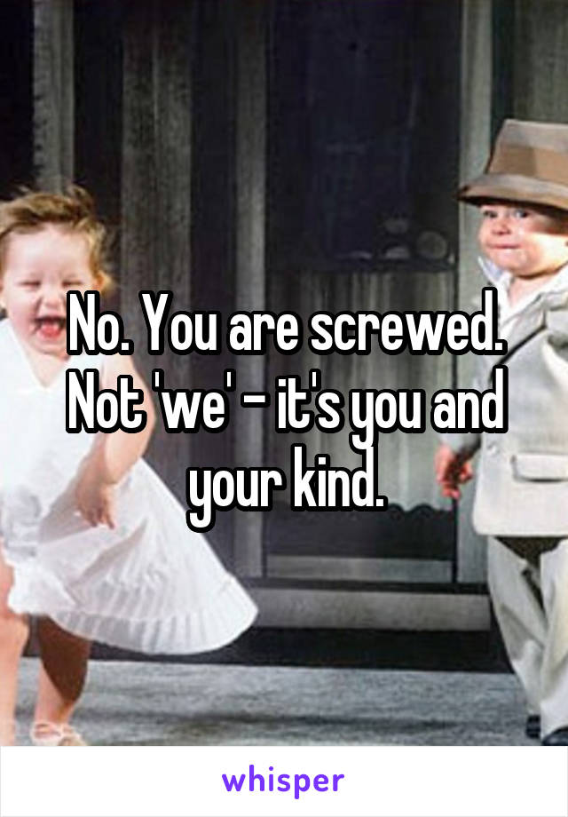 No. You are screwed. Not 'we' - it's you and your kind.