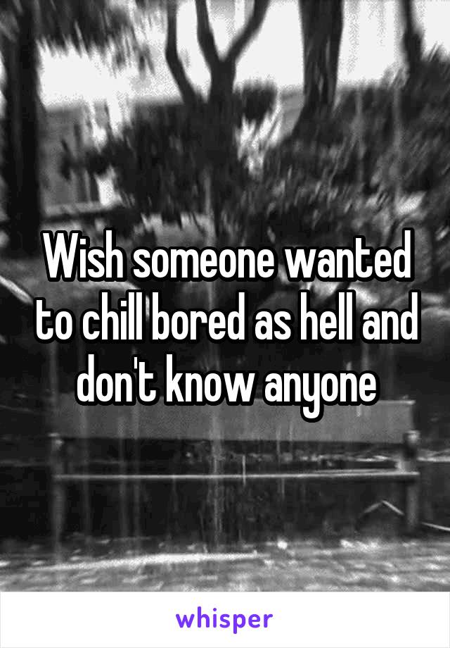 Wish someone wanted to chill bored as hell and don't know anyone