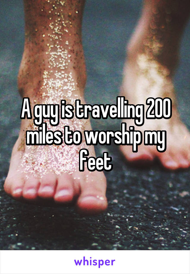 A guy is travelling 200 miles to worship my feet