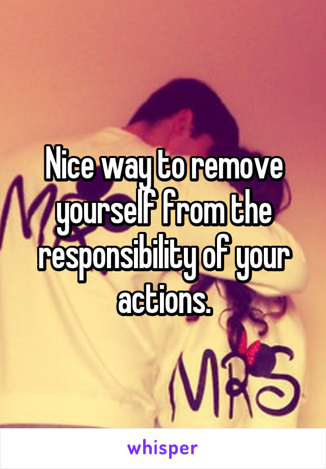Nice way to remove yourself from the responsibility of your actions.