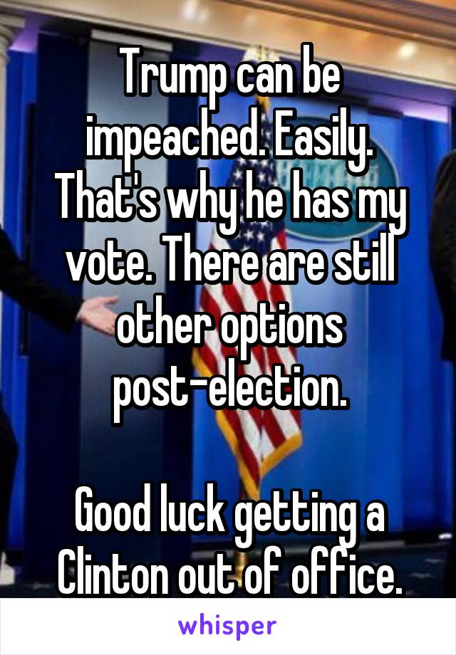 Trump can be impeached. Easily. That's why he has my vote. There are still other options post-election.

Good luck getting a Clinton out of office.