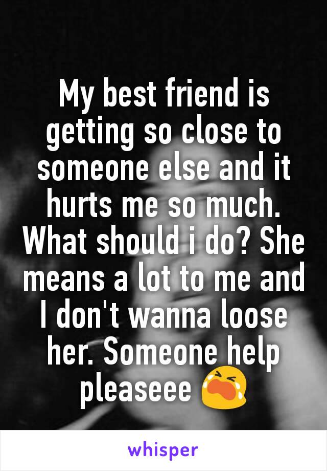 My best friend is getting so close to someone else and it hurts me so much. What should i do? She means a lot to me and I don't wanna loose her. Someone help pleaseee 😭