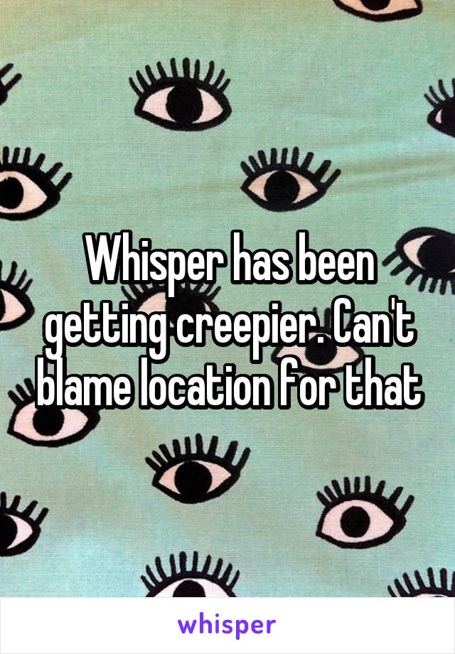 Whisper has been getting creepier. Can't blame location for that