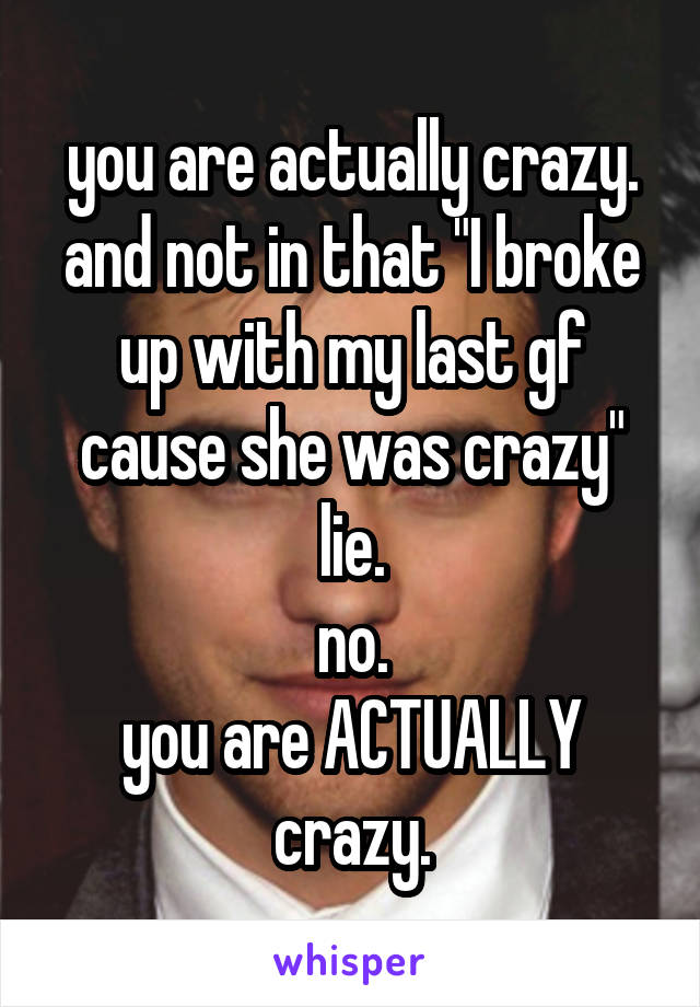 you are actually crazy.
and not in that "I broke up with my last gf cause she was crazy" lie.
no.
you are ACTUALLY crazy.
