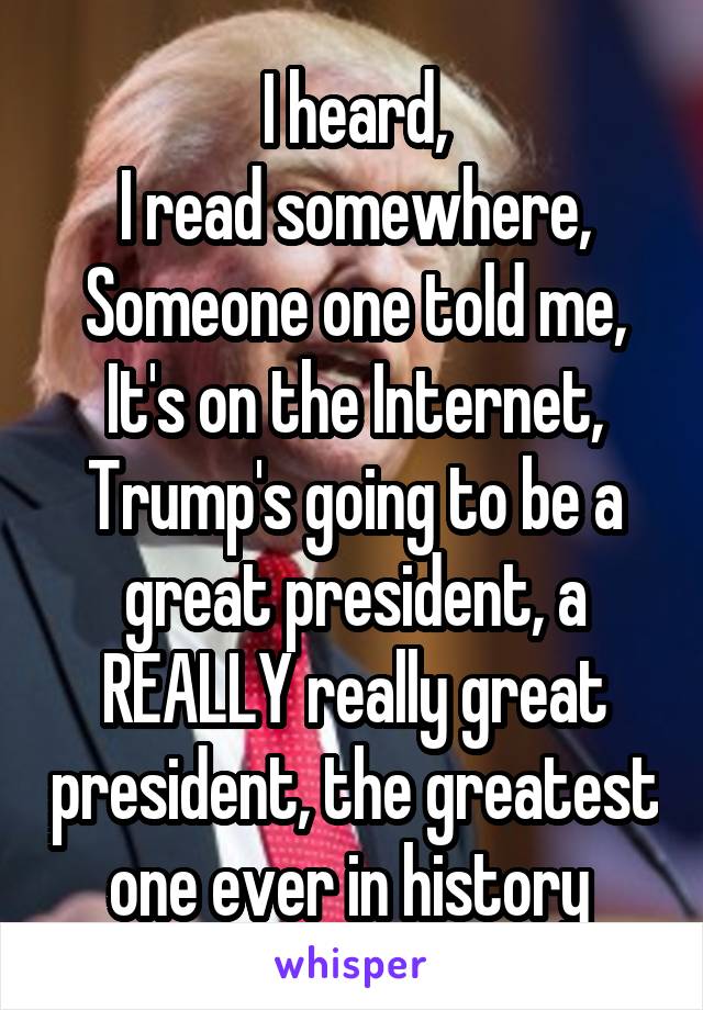 I heard,
I read somewhere,
Someone one told me,
It's on the Internet,
Trump's going to be a great president, a REALLY really great president, the greatest one ever in history 
