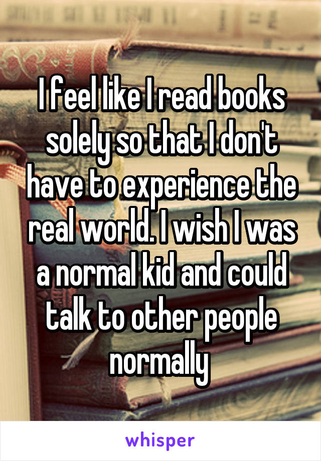 I feel like I read books solely so that I don't have to experience the real world. I wish I was a normal kid and could talk to other people normally 
