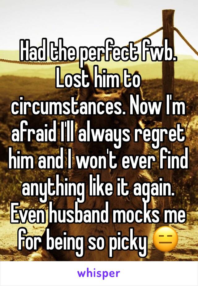 Had the perfect fwb. Lost him to circumstances. Now I'm afraid I'll always regret him and I won't ever find anything like it again. Even husband mocks me for being so picky 😑