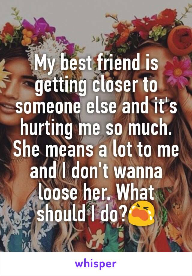 My best friend is getting closer to someone else and it's hurting me so much. She means a lot to me and I don't wanna loose her. What should I do?😭