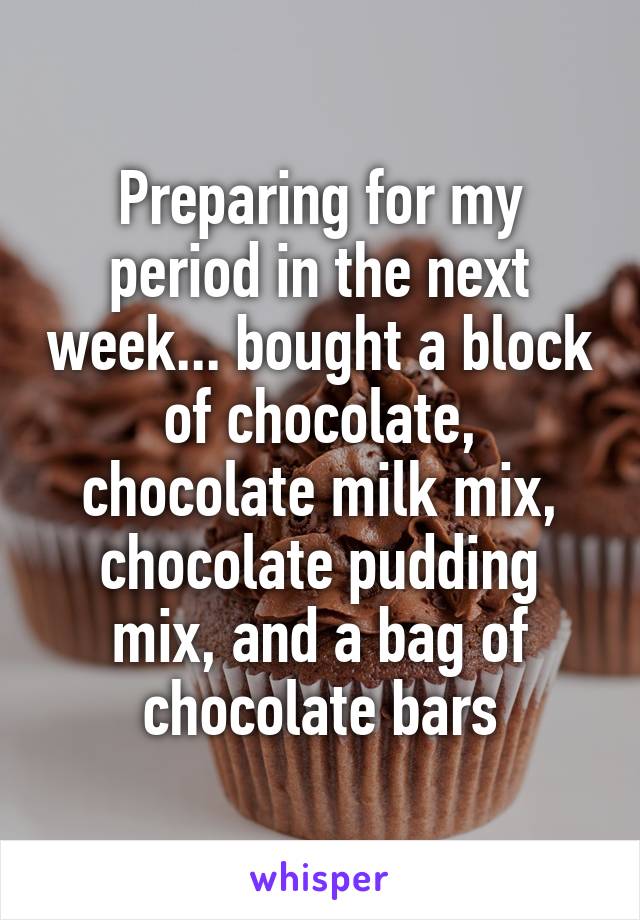 Preparing for my period in the next week... bought a block of chocolate, chocolate milk mix, chocolate pudding mix, and a bag of chocolate bars