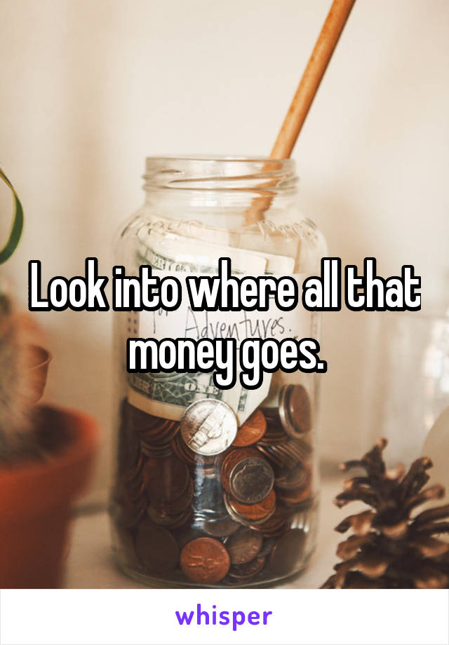 Look into where all that money goes.