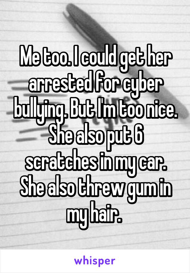 Me too. I could get her arrested for cyber bullying. But I'm too nice. She also put 6 scratches in my car. She also threw gum in my hair. 