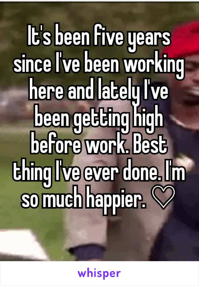 It's been five years since I've been working here and lately I've been getting high before work. Best thing I've ever done. I'm so much happier. ♡

