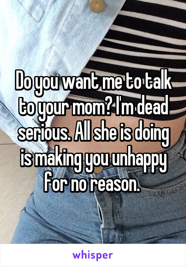 Do you want me to talk to your mom? I'm dead serious. All she is doing is making you unhappy for no reason. 