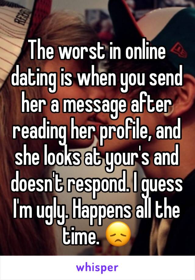 The worst in online dating is when you send her a message after reading her profile, and she looks at your's and doesn't respond. I guess I'm ugly. Happens all the time. 😞