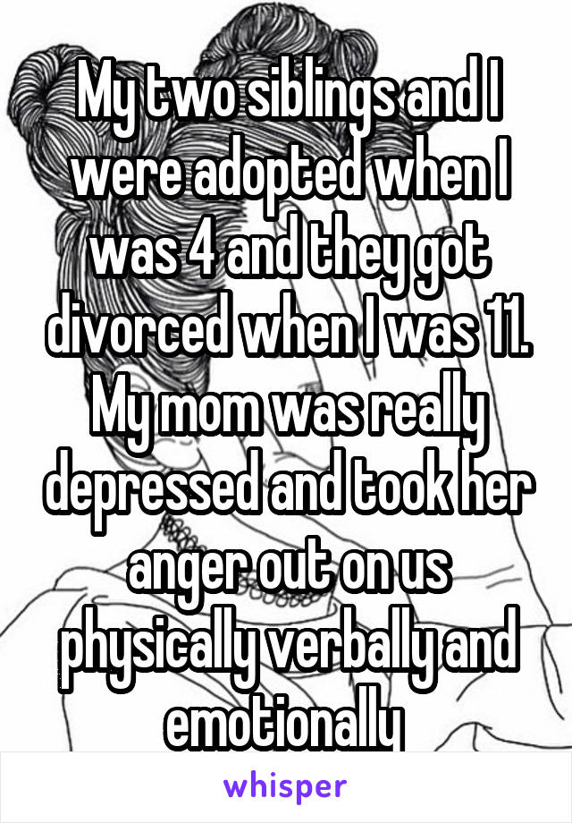 My two siblings and I were adopted when I was 4 and they got divorced when I was 11. My mom was really depressed and took her anger out on us physically verbally and emotionally 