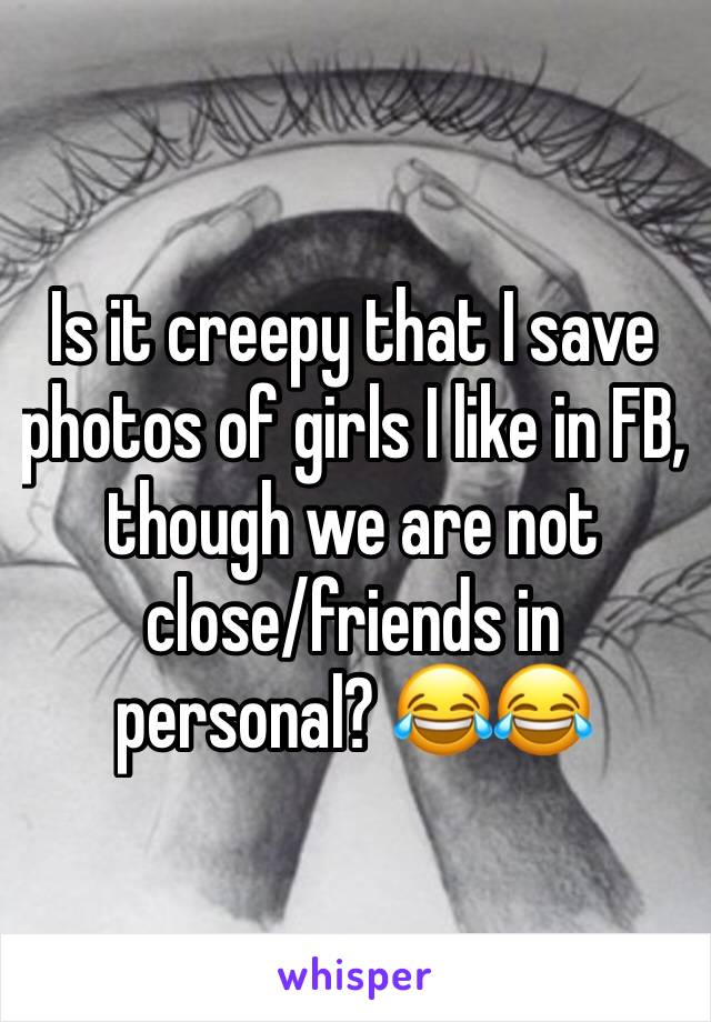 Is it creepy that I save photos of girls I like in FB, though we are not close/friends in personal? 😂😂