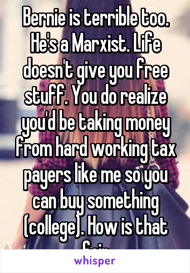 Bernie is terrible too. He's a Marxist. Life doesn't give you free stuff. You do realize you'd be taking money from hard working tax payers like me so you can buy something (college). How is that fair