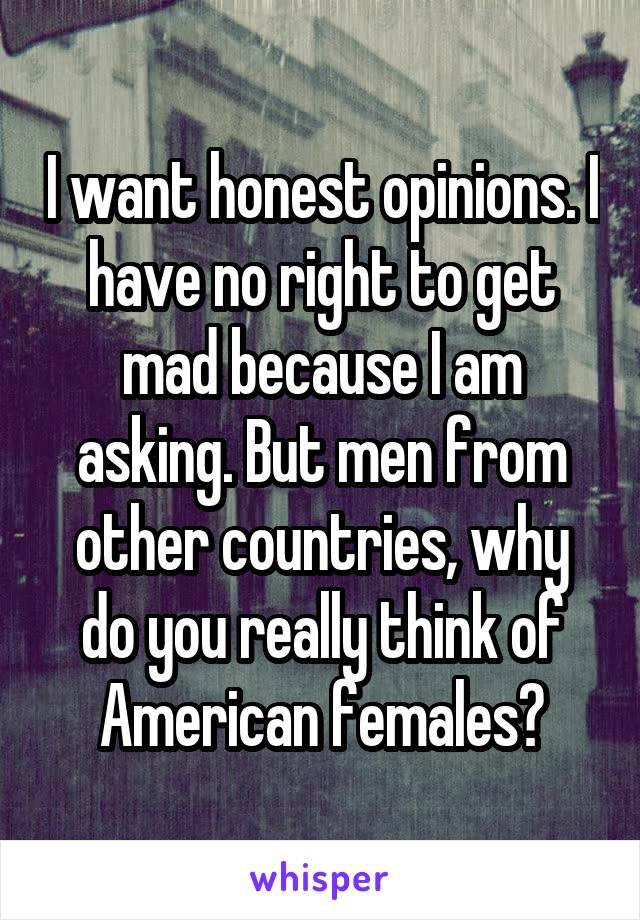 I want honest opinions. I have no right to get mad because I am asking. But men from other countries, why do you really think of American females?