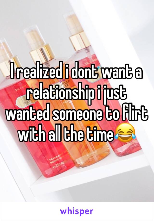 I realized i dont want a relationship i just wanted someone to flirt with all the time😂