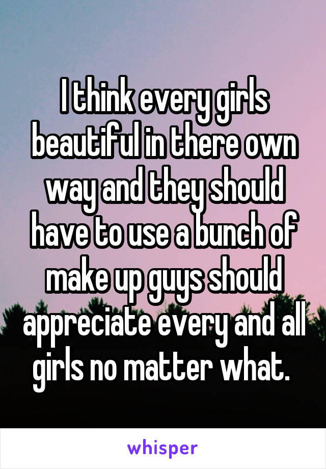 I think every girls beautiful in there own way and they should have to use a bunch of make up guys should appreciate every and all girls no matter what. 
