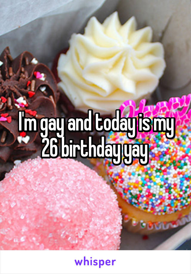 I'm gay and today is my 26 birthday yay 