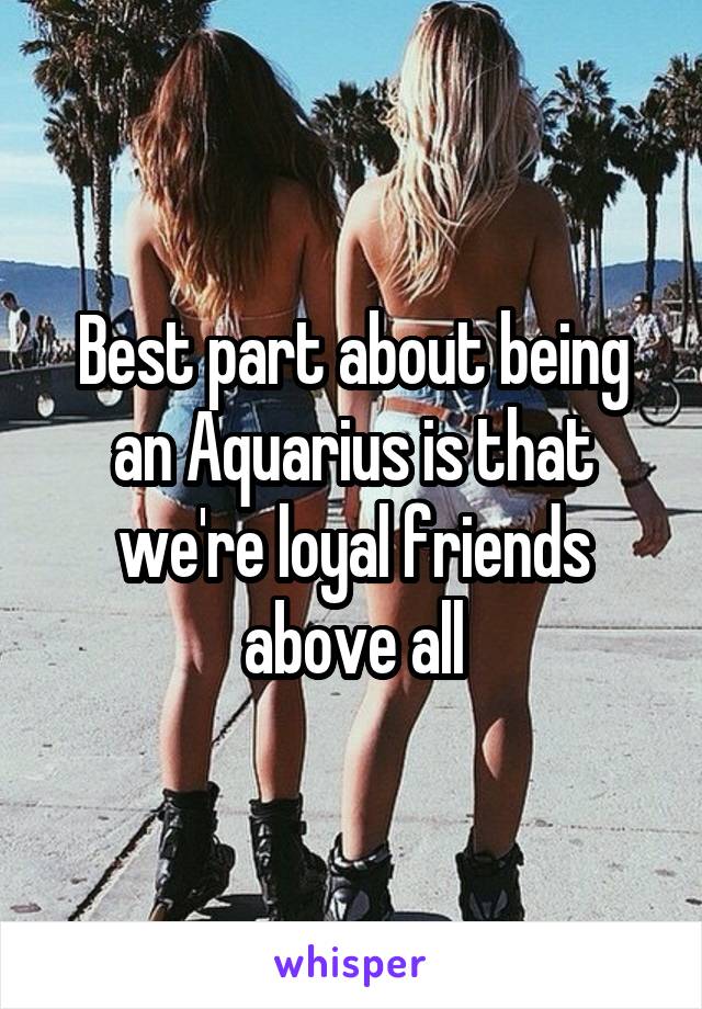 Best part about being an Aquarius is that we're loyal friends above all