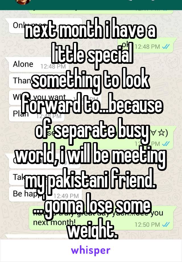 next month i have a 
little special
something to look 
forward to...because
of separate busy world, i will be meeting 
my pakistani friend. 
...'gonna lose some weight.