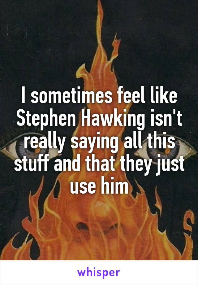 I sometimes feel like Stephen Hawking isn't really saying all this stuff and that they just use him