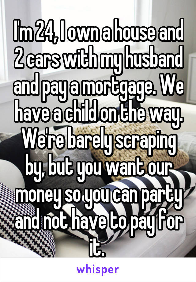 I'm 24, I own a house and 2 cars with my husband and pay a mortgage. We have a child on the way. We're barely scraping by, but you want our money so you can party and not have to pay for it. 