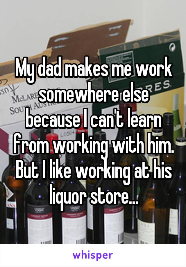 My dad makes me work somewhere else because I can't learn from working with him. But I like working at his liquor store...