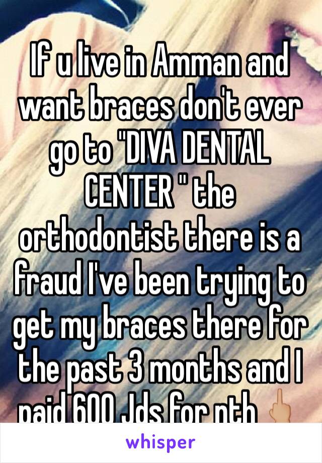 If u live in Amman and want braces don't ever go to "DIVA DENTAL CENTER " the orthodontist there is a fraud I've been trying to get my braces there for the past 3 months and I paid 600 Jds for nth🖕🏼