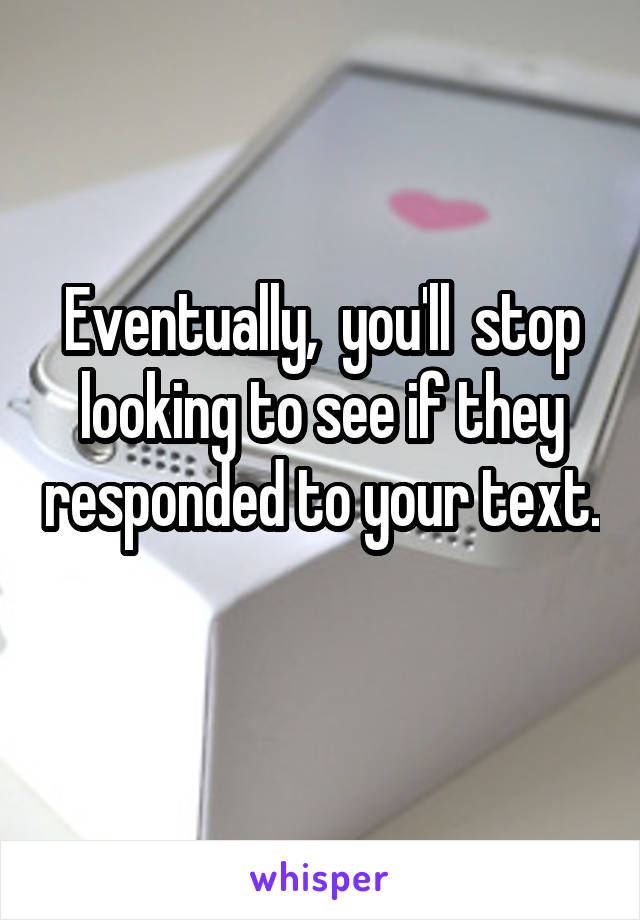 Eventually,  you'll  stop looking to see if they responded to your text. 