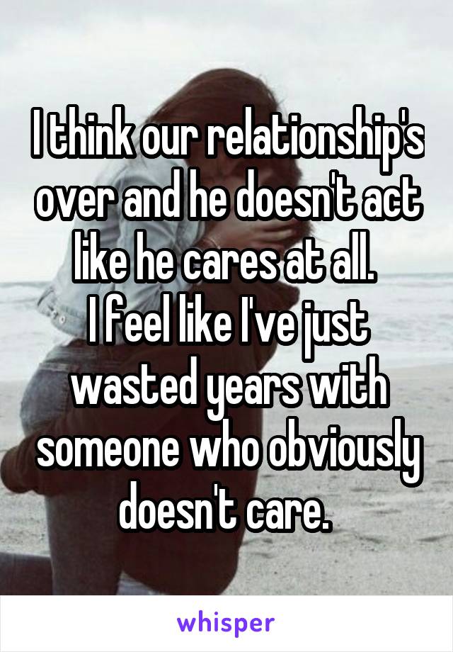 I think our relationship's over and he doesn't act like he cares at all. 
I feel like I've just wasted years with someone who obviously doesn't care. 