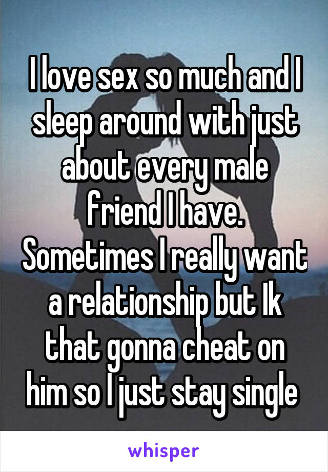 I love sex so much and I sleep around with just about every male friend I have. Sometimes I really want a relationship but Ik that gonna cheat on him so I just stay single 