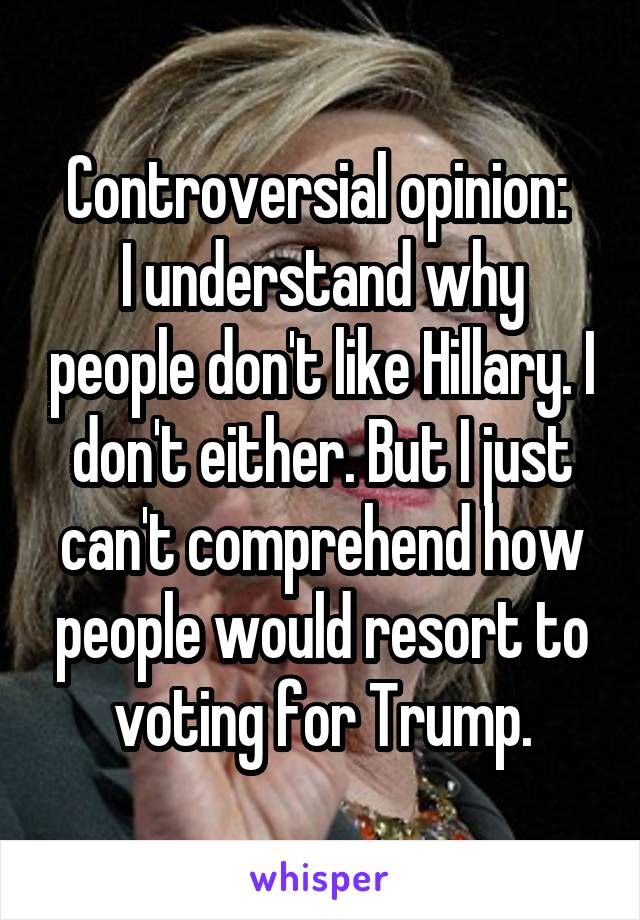 Controversial opinion: 
I understand why people don't like Hillary. I don't either. But I just can't comprehend how people would resort to voting for Trump.