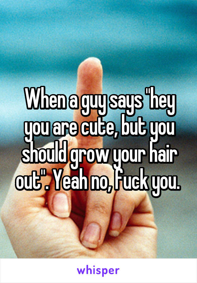 When a guy says "hey you are cute, but you should grow your hair out". Yeah no, fuck you. 