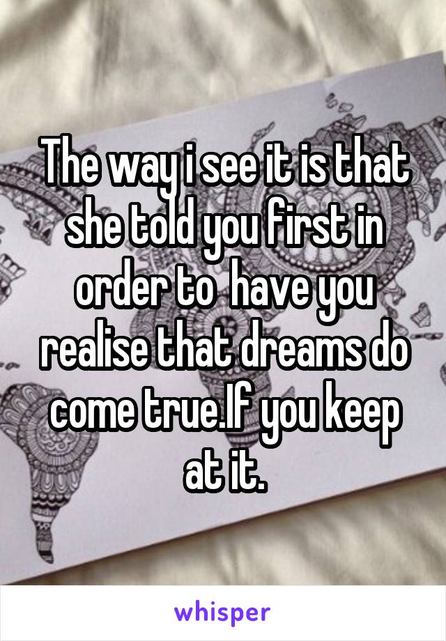 The way i see it is that she told you first in order to  have you realise that dreams do come true.If you keep at it.
