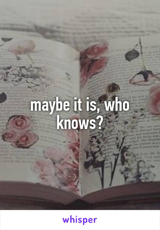 maybe it is, who knows?