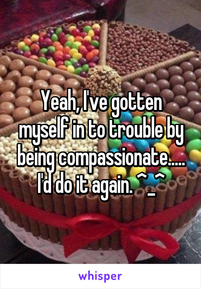 Yeah, I've gotten myself in to trouble by being compassionate..... I'd do it again. ^_^