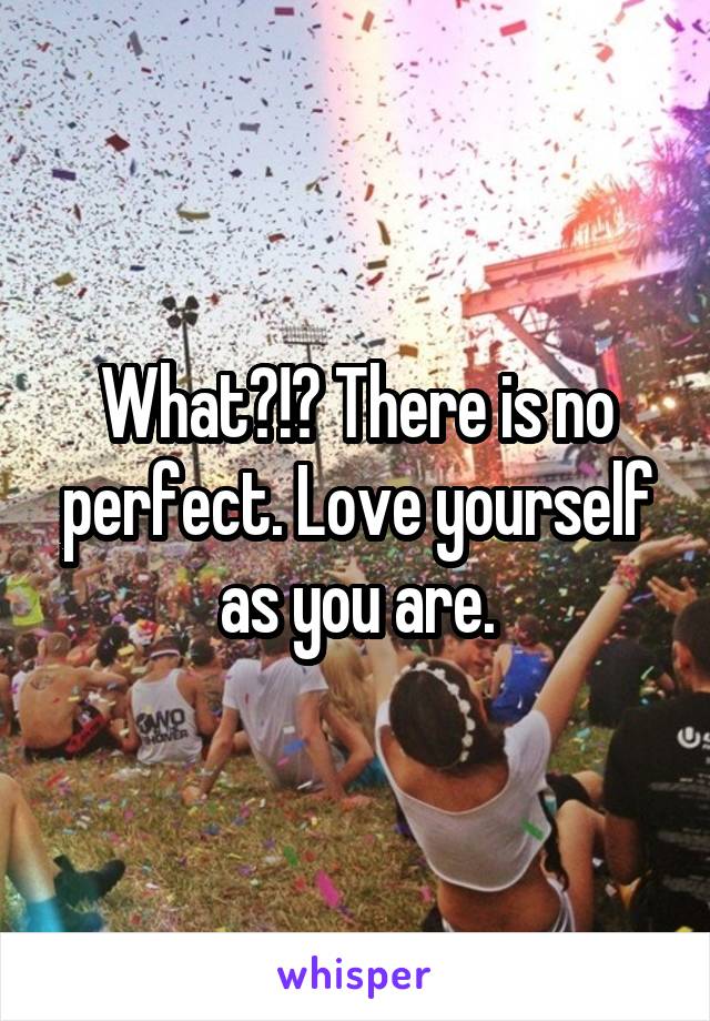 What?!? There is no perfect. Love yourself as you are.