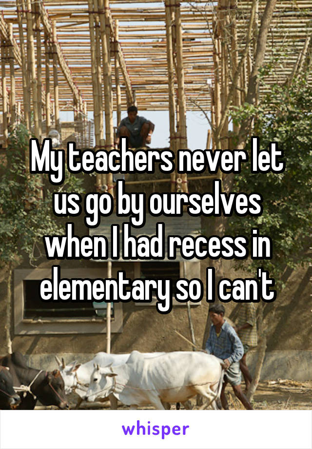 My teachers never let us go by ourselves when I had recess in elementary so I can't