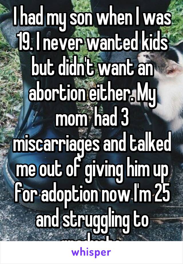 I had my son when I was 19. I never wanted kids but didn't want an abortion either. My mom  had 3 miscarriages and talked me out of giving him up for adoption now I'm 25 and struggling to graduate.